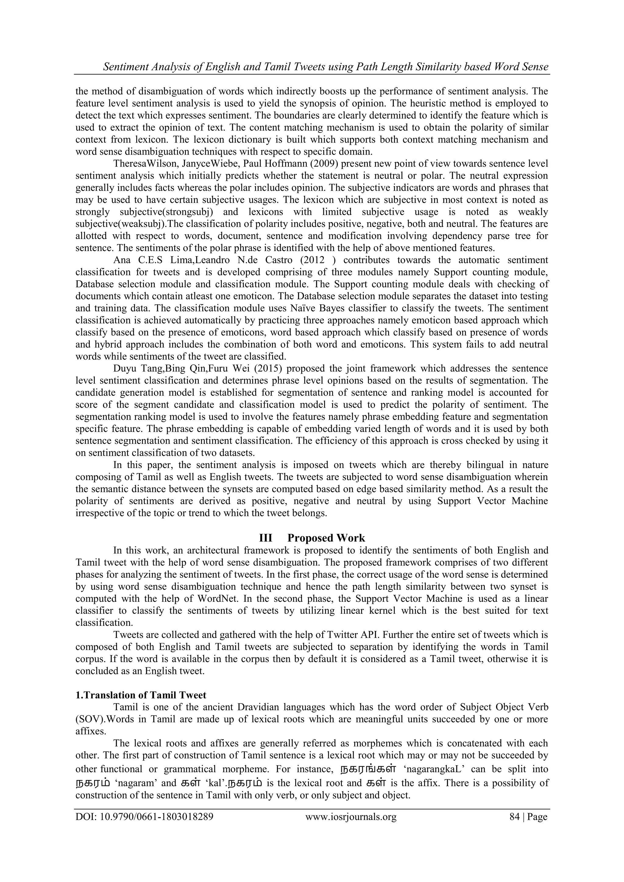 Sentiment Analysis of English and Tamil Tweets using Path Length Similarity based Word Sense
DOI: 10.9790/0661-1803018289 www.iosrjournals.org 84 | Page
the method of disambiguation of words which indirectly boosts up the performance of sentiment analysis. The
feature level sentiment analysis is used to yield the synopsis of opinion. The heuristic method is employed to
detect the text which expresses sentiment. The boundaries are clearly determined to identify the feature which is
used to extract the opinion of text. The content matching mechanism is used to obtain the polarity of similar
context from lexicon. The lexicon dictionary is built which supports both context matching mechanism and
word sense disambiguation techniques with respect to specific domain.
TheresaWilson, JanyceWiebe, Paul Hoffmann (2009) present new point of view towards sentence level
sentiment analysis which initially predicts whether the statement is neutral or polar. The neutral expression
generally includes facts whereas the polar includes opinion. The subjective indicators are words and phrases that
may be used to have certain subjective usages. The lexicon which are subjective in most context is noted as
strongly subjective(strongsubj) and lexicons with limited subjective usage is noted as weakly
subjective(weaksubj).The classification of polarity includes positive, negative, both and neutral. The features are
allotted with respect to words, document, sentence and modification involving dependency parse tree for
sentence. The sentiments of the polar phrase is identified with the help of above mentioned features.
Ana C.E.S Lima,Leandro N.de Castro (2012 ) contributes towards the automatic sentiment
classification for tweets and is developed comprising of three modules namely Support counting module,
Database selection module and classification module. The Support counting module deals with checking of
documents which contain atleast one emoticon. The Database selection module separates the dataset into testing
and training data. The classification module uses Naïve Bayes classifier to classify the tweets. The sentiment
classification is achieved automatically by practicing three approaches namely emoticon based approach which
classify based on the presence of emoticons, word based approach which classify based on presence of words
and hybrid approach includes the combination of both word and emoticons. This system fails to add neutral
words while sentiments of the tweet are classified.
Duyu Tang,Bing Qin,Furu Wei (2015) proposed the joint framework which addresses the sentence
level sentiment classification and determines phrase level opinions based on the results of segmentation. The
candidate generation model is established for segmentation of sentence and ranking model is accounted for
score of the segment candidate and classification model is used to predict the polarity of sentiment. The
segmentation ranking model is used to involve the features namely phrase embedding feature and segmentation
specific feature. The phrase embedding is capable of embedding varied length of words and it is used by both
sentence segmentation and sentiment classification. The efficiency of this approach is cross checked by using it
on sentiment classification of two datasets.
In this paper, the sentiment analysis is imposed on tweets which are thereby bilingual in nature
composing of Tamil as well as English tweets. The tweets are subjected to word sense disambiguation wherein
the semantic distance between the synsets are computed based on edge based similarity method. As a result the
polarity of sentiments are derived as positive, negative and neutral by using Support Vector Machine
irrespective of the topic or trend to which the tweet belongs.
III Proposed Work
In this work, an architectural framework is proposed to identify the sentiments of both English and
Tamil tweet with the help of word sense disambiguation. The proposed framework comprises of two different
phases for analyzing the sentiment of tweets. In the first phase, the correct usage of the word sense is determined
by using word sense disambiguation technique and hence the path length similarity between two synset is
computed with the help of WordNet. In the second phase, the Support Vector Machine is used as a linear
classifier to classify the sentiments of tweets by utilizing linear kernel which is the best suited for text
classification.
Tweets are collected and gathered with the help of Twitter API. Further the entire set of tweets which is
composed of both English and Tamil tweets are subjected to separation by identifying the words in Tamil
corpus. If the word is available in the corpus then by default it is considered as a Tamil tweet, otherwise it is
concluded as an English tweet.
1.Translation of Tamil Tweet
Tamil is one of the ancient Dravidian languages which has the word order of Subject Object Verb
(SOV).Words in Tamil are made up of lexical roots which are meaningful units succeeded by one or more
affixes.
The lexical roots and affixes are generally referred as morphemes which is concatenated with each
other. The first part of construction of Tamil sentence is a lexical root which may or may not be succeeded by
other functional or grammatical morpheme. For instance, நகரங்கள் „nagarangkaL‟ can be split into
நகரம் „nagaram‟ and கள் „kal‟.நகரம் is the lexical root and கள் is the affix. There is a possibility of
construction of the sentence in Tamil with only verb, or only subject and object.
 