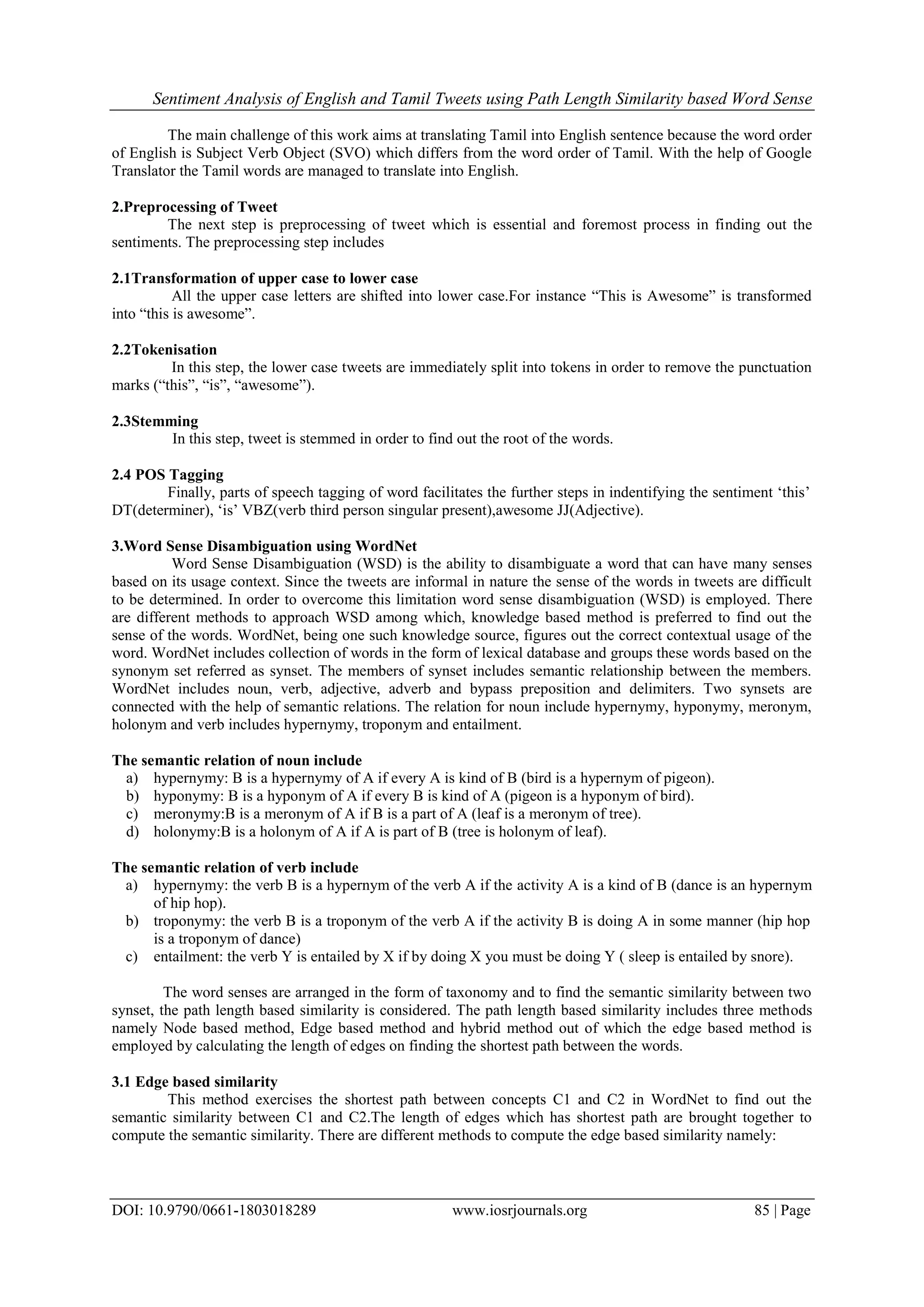 Sentiment Analysis of English and Tamil Tweets using Path Length Similarity based Word Sense
DOI: 10.9790/0661-1803018289 www.iosrjournals.org 85 | Page
The main challenge of this work aims at translating Tamil into English sentence because the word order
of English is Subject Verb Object (SVO) which differs from the word order of Tamil. With the help of Google
Translator the Tamil words are managed to translate into English.
2.Preprocessing of Tweet
The next step is preprocessing of tweet which is essential and foremost process in finding out the
sentiments. The preprocessing step includes
2.1Transformation of upper case to lower case
All the upper case letters are shifted into lower case.For instance “This is Awesome” is transformed
into “this is awesome”.
2.2Tokenisation
In this step, the lower case tweets are immediately split into tokens in order to remove the punctuation
marks (“this”, “is”, “awesome”).
2.3Stemming
In this step, tweet is stemmed in order to find out the root of the words.
2.4 POS Tagging
Finally, parts of speech tagging of word facilitates the further steps in indentifying the sentiment „this‟
DT(determiner), „is‟ VBZ(verb third person singular present),awesome JJ(Adjective).
3.Word Sense Disambiguation using WordNet
Word Sense Disambiguation (WSD) is the ability to disambiguate a word that can have many senses
based on its usage context. Since the tweets are informal in nature the sense of the words in tweets are difficult
to be determined. In order to overcome this limitation word sense disambiguation (WSD) is employed. There
are different methods to approach WSD among which, knowledge based method is preferred to find out the
sense of the words. WordNet, being one such knowledge source, figures out the correct contextual usage of the
word. WordNet includes collection of words in the form of lexical database and groups these words based on the
synonym set referred as synset. The members of synset includes semantic relationship between the members.
WordNet includes noun, verb, adjective, adverb and bypass preposition and delimiters. Two synsets are
connected with the help of semantic relations. The relation for noun include hypernymy, hyponymy, meronym,
holonym and verb includes hypernymy, troponym and entailment.
The semantic relation of noun include
a) hypernymy: B is a hypernymy of A if every A is kind of B (bird is a hypernym of pigeon).
b) hyponymy: B is a hyponym of A if every B is kind of A (pigeon is a hyponym of bird).
c) meronymy:B is a meronym of A if B is a part of A (leaf is a meronym of tree).
d) holonymy:B is a holonym of A if A is part of B (tree is holonym of leaf).
The semantic relation of verb include
a) hypernymy: the verb B is a hypernym of the verb A if the activity A is a kind of B (dance is an hypernym
of hip hop).
b) troponymy: the verb B is a troponym of the verb A if the activity B is doing A in some manner (hip hop
is a troponym of dance)
c) entailment: the verb Y is entailed by X if by doing X you must be doing Y ( sleep is entailed by snore).
The word senses are arranged in the form of taxonomy and to find the semantic similarity between two
synset, the path length based similarity is considered. The path length based similarity includes three methods
namely Node based method, Edge based method and hybrid method out of which the edge based method is
employed by calculating the length of edges on finding the shortest path between the words.
3.1 Edge based similarity
This method exercises the shortest path between concepts C1 and C2 in WordNet to find out the
semantic similarity between C1 and C2.The length of edges which has shortest path are brought together to
compute the semantic similarity. There are different methods to compute the edge based similarity namely:
 