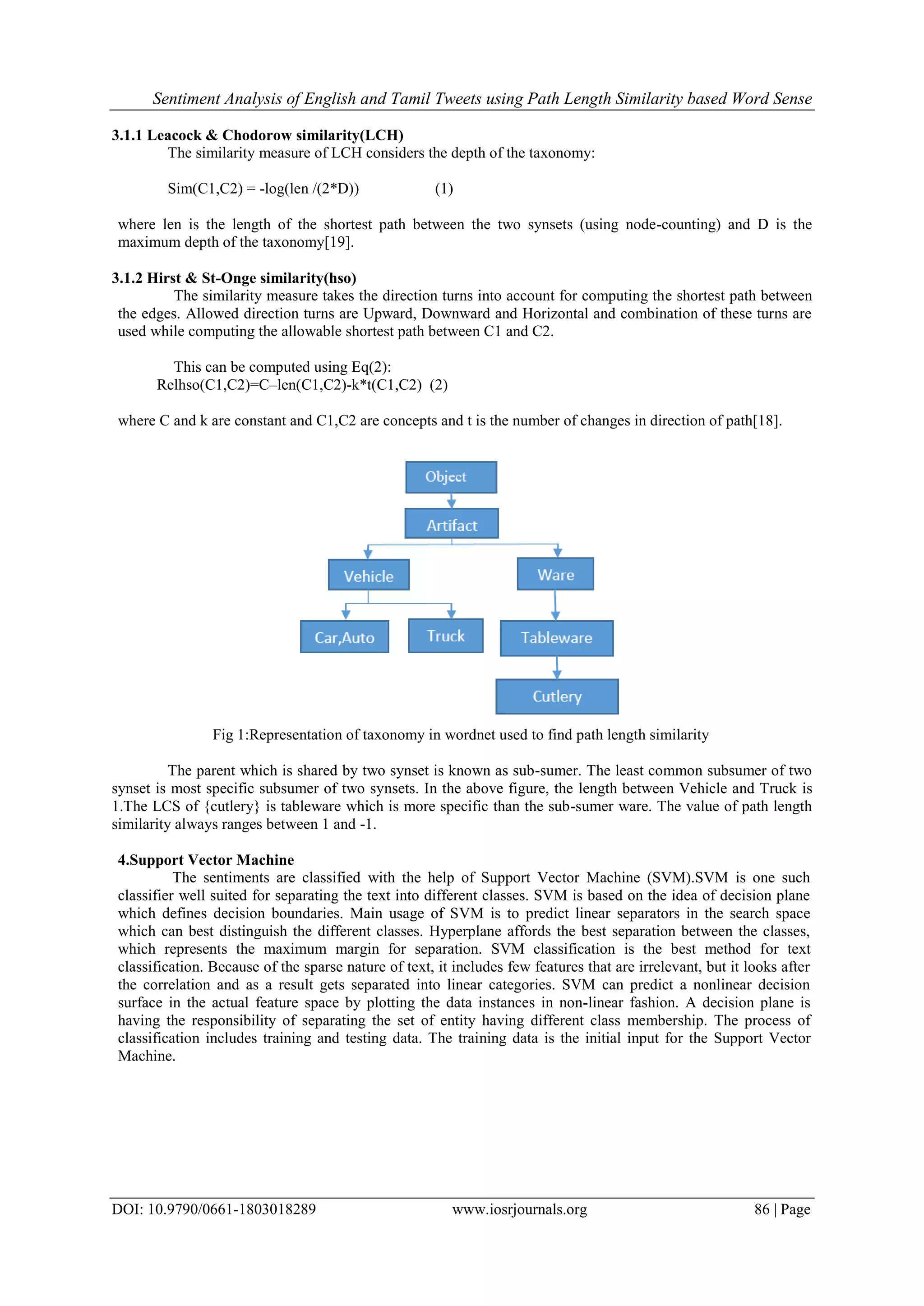 Sentiment Analysis of English and Tamil Tweets using Path Length Similarity based Word Sense
DOI: 10.9790/0661-1803018289 www.iosrjournals.org 86 | Page
3.1.1 Leacock & Chodorow similarity(LCH)
The similarity measure of LCH considers the depth of the taxonomy:
Sim(C1,C2) = -log(len /(2*D)) (1)
where len is the length of the shortest path between the two synsets (using node-counting) and D is the
maximum depth of the taxonomy[19].
3.1.2 Hirst & St-Onge similarity(hso)
The similarity measure takes the direction turns into account for computing the shortest path between
the edges. Allowed direction turns are Upward, Downward and Horizontal and combination of these turns are
used while computing the allowable shortest path between C1 and C2.
This can be computed using Eq(2):
Relhso(C1,C2)=C–len(C1,C2)-k*t(C1,C2) (2)
where C and k are constant and C1,C2 are concepts and t is the number of changes in direction of path[18].
Fig 1:Representation of taxonomy in wordnet used to find path length similarity
The parent which is shared by two synset is known as sub-sumer. The least common subsumer of two
synset is most specific subsumer of two synsets. In the above figure, the length between Vehicle and Truck is
1.The LCS of {cutlery} is tableware which is more specific than the sub-sumer ware. The value of path length
similarity always ranges between 1 and -1.
4.Support Vector Machine
The sentiments are classified with the help of Support Vector Machine (SVM).SVM is one such
classifier well suited for separating the text into different classes. SVM is based on the idea of decision plane
which defines decision boundaries. Main usage of SVM is to predict linear separators in the search space
which can best distinguish the different classes. Hyperplane affords the best separation between the classes,
which represents the maximum margin for separation. SVM classification is the best method for text
classification. Because of the sparse nature of text, it includes few features that are irrelevant, but it looks after
the correlation and as a result gets separated into linear categories. SVM can predict a nonlinear decision
surface in the actual feature space by plotting the data instances in non-linear fashion. A decision plane is
having the responsibility of separating the set of entity having different class membership. The process of
classification includes training and testing data. The training data is the initial input for the Support Vector
Machine.
 