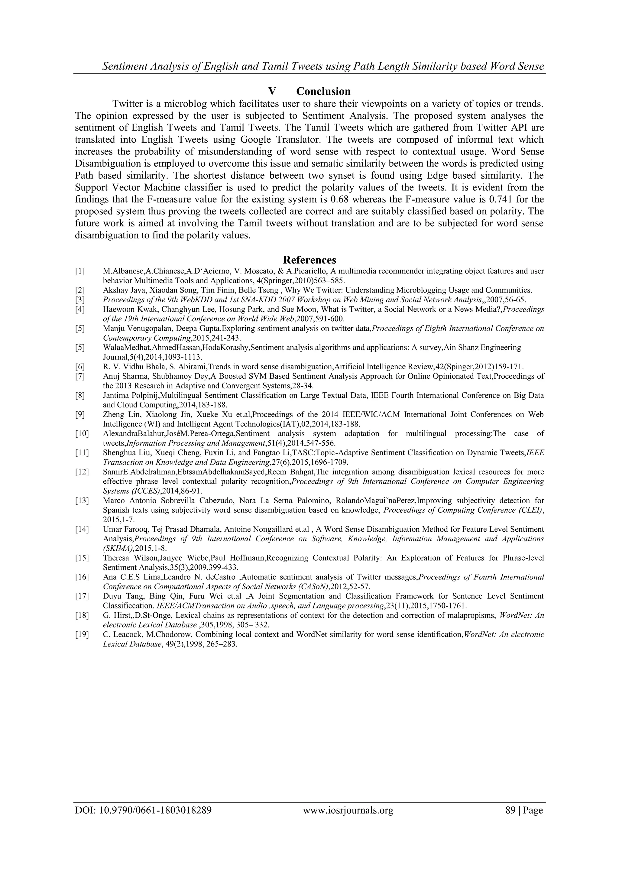 Sentiment Analysis of English and Tamil Tweets using Path Length Similarity based Word Sense
DOI: 10.9790/0661-1803018289 www.iosrjournals.org 89 | Page
V Conclusion
Twitter is a microblog which facilitates user to share their viewpoints on a variety of topics or trends.
The opinion expressed by the user is subjected to Sentiment Analysis. The proposed system analyses the
sentiment of English Tweets and Tamil Tweets. The Tamil Tweets which are gathered from Twitter API are
translated into English Tweets using Google Translator. The tweets are composed of informal text which
increases the probability of misunderstanding of word sense with respect to contextual usage. Word Sense
Disambiguation is employed to overcome this issue and sematic similarity between the words is predicted using
Path based similarity. The shortest distance between two synset is found using Edge based similarity. The
Support Vector Machine classifier is used to predict the polarity values of the tweets. It is evident from the
findings that the F-measure value for the existing system is 0.68 whereas the F-measure value is 0.741 for the
proposed system thus proving the tweets collected are correct and are suitably classified based on polarity. The
future work is aimed at involving the Tamil tweets without translation and are to be subjected for word sense
disambiguation to find the polarity values.
References
[1] M.Albanese,A.Chianese,A.D„Acierno, V. Moscato, & A.Picariello, A multimedia recommender integrating object features and user
behavior Multimedia Tools and Applications, 4(Springer,2010)563–585.
[2] Akshay Java, Xiaodan Song, Tim Finin, Belle Tseng , Why We Twitter: Understanding Microblogging Usage and Communities.
[3] Proceedings of the 9th WebKDD and 1st SNA-KDD 2007 Workshop on Web Mining and Social Network Analysis,,2007,56-65.
[4] Haewoon Kwak, Changhyun Lee, Hosung Park, and Sue Moon, What is Twitter, a Social Network or a News Media?,Proceedings
of the 19th International Conference on World Wide Web,2007,591-600.
[5] Manju Venugopalan, Deepa Gupta,Exploring sentiment analysis on twitter data,Proceedings of Eighth International Conference on
Contemporary Computing,2015,241-243.
[5] WalaaMedhat,AhmedHassan,HodaKorashy,Sentiment analysis algorithms and applications: A survey,Ain Shanz Engineering
Journal,5(4),2014,1093-1113.
[6] R. V. Vidhu Bhala, S. Abirami,Trends in word sense disambiguation,Artificial Intelligence Review,42(Spinger,2012)159-171.
[7] Anuj Sharma, Shubhamoy Dey,A Boosted SVM Based Sentiment Analysis Approach for Online Opinionated Text,Proceedings of
the 2013 Research in Adaptive and Convergent Systems,28-34.
[8] Jantima Polpinij,Multilingual Sentiment Classification on Large Textual Data, IEEE Fourth International Conference on Big Data
and Cloud Computing,2014,183-188.
[9] Zheng Lin, Xiaolong Jin, Xueke Xu et.al,Proceedings of the 2014 IEEE/WIC/ACM International Joint Conferences on Web
Intelligence (WI) and Intelligent Agent Technologies(IAT),02,2014,183-188.
[10] AlexandraBalahur,JoséM.Perea-Ortega,Sentiment analysis system adaptation for multilingual processing:The case of
tweets,Information Processing and Management,51(4),2014,547-556.
[11] Shenghua Liu, Xueqi Cheng, Fuxin Li, and Fangtao Li,TASC:Topic-Adaptive Sentiment Classification on Dynamic Tweets,IEEE
Transaction on Knowledge and Data Engineering,27(6),2015,1696-1709.
[12] SamirE.Abdelrahman,EbtsamAbdelhakamSayed,Reem Bahgat,The integration among disambiguation lexical resources for more
effective phrase level contextual polarity recognition,Proceedings of 9th International Conference on Computer Engineering
Systems (ICCES),2014,86-91.
[13] Marco Antonio Sobrevilla Cabezudo, Nora La Serna Palomino, RolandoMagui˜naPerez,Improving subjectivity detection for
Spanish texts using subjectivity word sense disambiguation based on knowledge, Proceedings of Computing Conference (CLEI),
2015,1-7.
[14] Umar Farooq, Tej Prasad Dhamala, Antoine Nongaillard et.al , A Word Sense Disambiguation Method for Feature Level Sentiment
Analysis,Proceedings of 9th International Conference on Software, Knowledge, Information Management and Applications
(SKIMA),2015,1-8.
[15] Theresa Wilson,Janyce Wiebe,Paul Hoffmann,Recognizing Contextual Polarity: An Exploration of Features for Phrase-level
Sentiment Analysis,35(3),2009,399-433.
[16] Ana C.E.S Lima,Leandro N. deCastro ,Automatic sentiment analysis of Twitter messages,Proceedings of Fourth International
Conference on Computational Aspects of Social Networks (CASoN),2012,52-57.
[17] Duyu Tang, Bing Qin, Furu Wei et.al ,A Joint Segmentation and Classification Framework for Sentence Level Sentiment
Classificcation. IEEE/ACMTransaction on Audio ,speech, and Language processing,23(11),2015,1750-1761.
[18] G. Hirst,,D.St-Onge, Lexical chains as representations of context for the detection and correction of malapropisms, WordNet: An
electronic Lexical Database ,305,1998, 305– 332.
[19] C. Leacock, M.Chodorow, Combining local context and WordNet similarity for word sense identification,WordNet: An electronic
Lexical Database, 49(2),1998, 265–283.
 