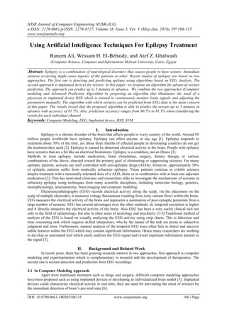 IOSR Journal of Computer Engineering (IOSR-JCE)
e-ISSN: 2278-0661,p-ISSN: 2278-8727, Volume 18, Issue 3, Ver. V (May-Jun. 2016), PP 106-115
www.iosrjournals.org
DOI: 10.9790/0661-180305106115 www.iosrjournals.org 106 | Page
Using Artificial Intelligence Techniques For Epilepsy Treatment
Raneen Ali, Wessam H. El-Behaidy, and Atef Z. Ghalwash
(Computer Science, Computer and Information/ Helwan University, Cairo, Egypt)
Abstract: Epilepsy is a combination of neurological disorders that causes people to have seizure. Immediate
seizures occurring might cause injuries of the patients or other. Recent studies of epilepsy are based on two
approaches. The first one is detecting and predicting epilepsy using algorithms based on EEG Analysis. The
second approach is implanted devices for seizure. In this paper, we propose an algorithm for advanced seizure
prediction. The approach can predict up to 5 minutes in advance. We combine the two approaches (Computer
modeling and Advanced Prediction Algorithm) by proposing an algorithm that illuminates the need of a
physician in implanted device RNS which is trained to continuously monitor brain signals and adjusting the
parameters manually. The algorithm with which seizures can be predicted from EEG data is the main concern
of this paper. The results reveal that the proposed algorithm is able to predict the seizure up to 5 minutes in
advance with accuracy of 81.7%. Also, prediction accuracy ranges from 80.7% to 81.5% when considering the
results for each individual channel.
Keywords: Computer Modeling, EEG, Implanted device, RNS, SVM
I. Introduction
Epilepsy is a chronic disorder of the brain that affects people in every country of the world. Around 50
million people worldwide have epilepsy. Epilepsy can affect anyone, at any age [1]. Epilepsy responds to
treatment about 70% of the time, yet about three fourths of affected people in developing countries do not get
the treatment they need [2]. Epilepsy is caused by abnormal electrical activity in the brain. People with epilepsy
have seizures that are a bit like an electrical brainstorm. Epilepsy is a condition, not an illness [1].
Methods to treat epilepsy include medication, brain stimulation, surgery, dietary therapy or various
combinations of the above, directed toward the primary goal of eliminating or suppressing seizures. For many
epileptic patients, seizures are well controlled with anti-epileptic drugs (AEDs). However, approximately 30%
of epileptic patients suffer from medically refractory epilepsy. These patients continue to exhibit seizures
despite treatment with a maximally tolerated dose of a AED, alone or in combination with at least one adjuvant
medication [3]. This has motivated clinicians and researchers alike to investigate the mechanisms of seizures in
refractory epilepsy using techniques from many scientific disciplines, including molecular biology, genetics,
neurophysiology, neuroanatomy, brain imaging and computer modeling.
Electroencephalography (EEG) records electrical activity along the scalp, via the placement on the
scalp of multiple electrodes; it measures voltage fluctuations resulting from ionic current flows within the brain.
EEG measures the electrical activity of the brain and represents a summation of post-synaptic potentials from a
large number of neurons. EEG has several advantages over the other methods; its temporal resolution is higher
and it directly measures the electrical activity of the brain. Also EEG has been a very useful clinical tool not
only in the field of epileptology, but also in other areas of neurology and psychiatry [1-5].Traditional method of
analysis of the EEG is based on visually analyzing the EEG activity using strip charts. This is laborious and
time consuming task which requires skilled interpreters, who by the nature of the task are prone to subjective
judgment and error. Furthermore, manual analysis of the temporal EEG trace often fails to detect and uncover
subtle features within the EEG which may contain significant information, Hence many researchers are working
to develop an automated tool which easily analysis the EEG signal and reveal important information present in
the signal [3].
II. Background and Related Work
In recent years, there has been growing research interest in two approaches, first approach is computer
modeling and experimentation which is complementary in research and the development of therapeutics. The
second one is seizure detection and prediction from EEG recordings.
2.1 In Computer Modeling Approach
Apart from traditional treatment such as drugs and surgery, different computer modeling approaches
have been proposed such as using implanted devices or developing an individualized brain model [5]. Implanted
devices could characterize electrical activity in real time; they are used for preventing the onset of seizures by
the immediate detection of brain‘s pre-ictal state [6].
 