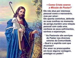 + Como Cristo exerce
a Missão de Pastor?
Ele não atua por interesse
pessoal como o mercenário,
mas por amor:
Ele aponta caminhos, defende
as suas ovelhas no momento
de perigo,mantém uma relação
pessoal com cada uma,
conhece os seus sofrimentos,
sonhos e esperanças.
* As Pastorais são serviços
de Pastor nos diversos
setores da Comunidade.
- Qual é o espírito com que
atuamos?
Por amor ou preocupados
em levar alguma vantagem,
prestígio ou poder?
 