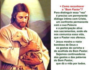 + Como reconhecer
o "Bom Pastor"?
Para distinguir essa "voz"
é preciso um permanente
diálogo íntimo com Cristo,
um confronto permanente
com a sua Palavra
e a participação ativa
nos sacramentos, onde ele
nos comunica essa vida,
que o Pastor nos oferece.
* Jesus mostra o rosto
bondoso de Deus e
os gestos de carinho e
de acolhida do Bom Pastor.
Sejamos continuadores
dos gestos e das palavras
do Bom Pastor,
que dá a vida por todos.
 