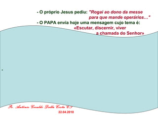 Pe. Antônio Geraldo Dalla Costa CS
22.04.2018
- O próprio Jesus pediu: "Rogai ao dono da messe
para que mande operários…"
- O PAPA envia hoje uma mensagem cujo tema é:
… «Escutar, discernir, viver
a chamada do Senhor»
-
 