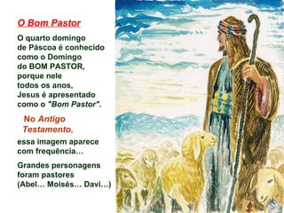 O Bom Pastor
O quarto domingo
de Páscoa é conhecido
como o Domingo
do BOM PASTOR,
porque nele
todos os anos,
Jesus é apresentado
como o "Bom Pastor".
No Antigo
Testamento,
essa imagem aparece
com frequência…
Grandes personagens
foram pastores
(Abel… Moisés… Davi…)
 
