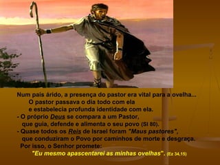 Num país árido, a presença do pastor era vital para a ovelha...
O pastor passava o dia todo com ela
e estabelecia profunda identidade com ela.
- O próprio Deus se compara a um Pastor,
que guia, defende e alimenta o seu povo (Sl 80).
- Quase todos os Reis de Israel foram "Maus pastores",
que conduziram o Povo por caminhos de morte e desgraça.
Por isso, o Senhor promete:
"Eu mesmo apascentarei as minhas ovelhas". (Ez 34,15)
 