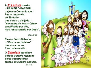 A 1ª Leitura mostra
o PRIMEIRO PASTOR
da jovem Comunidade:
Pedro responde
ao Sinédrio,
que curou o aleijado:
"em nome de Jesus Cristo,
crucificado por vós,
mas ressuscitado por Deus".
(At 4,8-12)
Ele é o único Salvador,
o "Pastor verdadeiro"
que nos conduz
à verdadeira vida.
O Salmista agradece
porque a pedra rejeitada
pelos construtores
tornou-se a pedra angular.
(Sl 118)
 