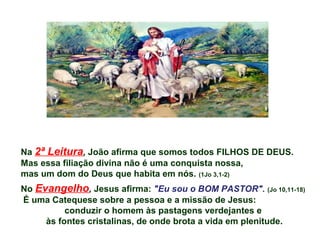 Na 2ª Leitura, João afirma que somos todos FILHOS DE DEUS.
Mas essa filiação divina não é uma conquista nossa,
mas um dom do Deus que habita em nós. (1Jo 3,1-2)
No Evangelho, Jesus afirma: "Eu sou o BOM PASTOR". (Jo 10,11-18)
É uma Catequese sobre a pessoa e a missão de Jesus:
conduzir o homem às pastagens verdejantes e
às fontes cristalinas, de onde brota a vida em plenitude.
 