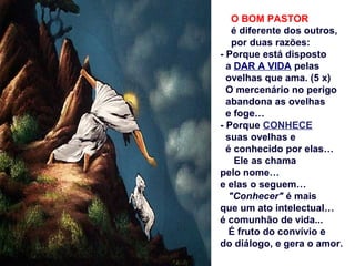 O BOM PASTOR
é diferente dos outros,
por duas razões:
- Porque está disposto
a DAR A VIDA pelas
ovelhas que ama. (5 x)
O mercenário no perigo
abandona as ovelhas
e foge…
- Porque CONHECE
suas ovelhas e
é conhecido por elas…
Ele as chama
pelo nome…
e elas o seguem…
"Conhecer" é mais
que um ato intelectual…
é comunhão de vida...
É fruto do convívio e
do diálogo, e gera o amor.
 