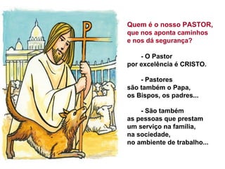 Quem é o nosso PASTOR,
que nos aponta caminhos
e nos dá segurança?
- O Pastor
por excelência é CRISTO.
- Pastores
são também o Papa,
os Bispos, os padres...
- São também
as pessoas que prestam
um serviço na família,
na sociedade,
no ambiente de trabalho...
 
