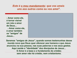 Seremos "amigos de Jesus", quando somos testemunhas desse
mundo novo que Deus quer oferecer aos homens e que Jesus
anunciou na sua pessoa, nas suas palavras e nos seus gestos.
Aqui reside a "identidade" dos discípulos de Jesus...
O Amor é a base e o fundamento do cristão;
sem amor não há cristão, nem cristianismo.
Este é o meu mandamento: que vos ameis
uns aos outros como eu vos amei".
- Amar como ele,
é tornar visível
em nós o amor
de Deus...
- Amar como ele,
é amar também
os "amigos" de
Jesus...
 