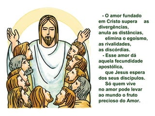 - O amor fundado
em Cristo supera as
divergências,
anula as distâncias,
elimina o egoísmo,
as rivalidades,
as discórdias.
- Esse amor dá
aquela fecundidade
apostólica,
que Jesus espera
dos seus discípulos.
Só quem vive
no amor pode levar
ao mundo o fruto
precioso do Amor.
 