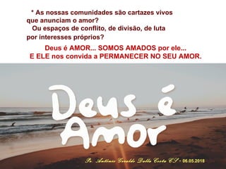* As nossas comunidades são cartazes vivos
que anunciam o amor?
Ou espaços de conflito, de divisão, de luta
por interesses próprios?
Deus é AMOR... SOMOS AMADOS por ele...
E ELE nos convida a PERMANECER NO SEU AMOR.
Pe. Antônio Geraldo Dalla Costa CS - 06.05.2018
 