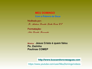 Meditada por:
Pe. Antônio Geraldo Dalla Costa CS
MEU DOMINGO
Com a Palavra de Deus
http://www.buscandonovasaguas.comhttp://www.buscandonovasaguas.com
Formatação:
Nelso Geraldo Ferronatto
Música: Jesus Cristo é quem falou
Pe. Zezinho
Paulinas COMEP
https://www.youtube.com/user/MeuDomingo/videos
 