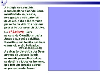 A liturgia nos convida
a contemplar o amor de Deus,
manifestado na pessoa,
nos gestos e nas palavras
de Jesus, e dia a dia tornado
presente na vida dos homens
pela ação dos seus discípulos.
Na 1ª Leitura Pedro
na casa de Cornélio anuncia
Jesus e sua ação salvífica.
Cornélio e sua família acolhem
o anúncio e são batizados.
(At 10,25-26.34-35.44-48)
A salvação oferecida por Deus
através de Jesus e levada
ao mundo pelos discípulos,
se destina a todos os homens,
que tem um coração aberto
às propostas de Deus..
 