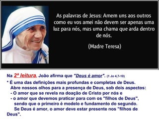 Na 2ª leitura, João afirma que "Deus é amor". (1 Jo 4,7-10)
* É uma das definições mais profundas e completas de Deus.
Abre nossos olhos para a presença de Deus, sob dois aspectos:
- O amor que se revela na doação de Cristo por nós e
- o amor que devemos praticar para com os "filhos de Deus",
sendo que o primeiro é modelo e fundamento do segundo.
Se Deus é amor, o amor deve estar presente nos "filhos de
Deus".
 