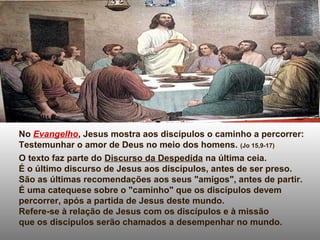 No Evangelho, Jesus mostra aos discípulos o caminho a percorrer:
Testemunhar o amor de Deus no meio dos homens. (Jo 15,9-17)
O texto faz parte do Discurso da Despedida na última ceia.
É o último discurso de Jesus aos discípulos, antes de ser preso.
São as últimas recomendações aos seus "amigos", antes de partir.
É uma catequese sobre o "caminho" que os discípulos devem
percorrer, após a partida de Jesus deste mundo.
Refere-se à relação de Jesus com os discípulos e à missão
que os discípulos serão chamados a desempenhar no mundo.
 