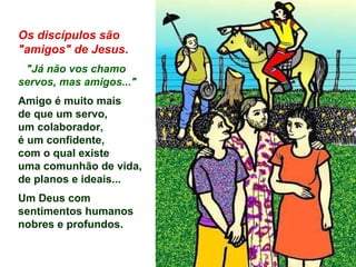 Os discípulos são
"amigos" de Jesus.
"Já não vos chamo
servos, mas amigos..."
Amigo é muito mais
de que um servo,
um colaborador,
é um confidente,
com o qual existe
uma comunhão de vida,
de planos e ideais...
Um Deus com
sentimentos humanos
nobres e profundos.
 