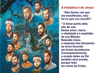 A Iniciativa é de Jesus:
"Não fostes vós que
me escolhestes, mas
fui eu que vos escolhi".
* O Amor partiu dele,
não de nós.
Desse amor, nasce
a vitalidade e a amplidão
da sua Missão.
Baseada nisso,
a resposta dos discípulos
se torna fecunda
em frutos duradouros.
Conseqüentemente,
a oração deles ao Pai
também será ouvida,
porque feita
em nome de Cristo.
 