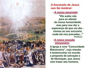 A Ascensão de Jesus
nos faz lembrar:
- A nossa ascensão:
"Ele subiu não
para se afastar
da nossa humanidade,
mas para nos dar a
esperança de que um dia...
iremos ao seu encontro,
onde ele nos precedeu..."
(Prefácio)
- A nossa vocação
missionária:
A Igreja é uma "Comunidade
Missionária", cuja missão
é testemunhar no mundo
a proposta de salvação e
de libertação, que Jesus
veio trazer aos homens.
 