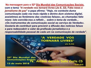 Na mensagem para o 52º Dia Mundial das Comunicações Sociais,
com o tema "A verdade vos tornará livres (Jo 8, 32). Fake news e
jornalismo de paz" o papa afirma: "Hoje, no contexto duma
comunicação cada vez mais rápida e dentro dum sistema digital,
assistimos ao fenômeno das «notícias falsas», as chamadas fake
news: isto convida-nos a refletir... sobre o tema da verdade...
«Os instrumentos de comunicação social ao serviço da Verdade».
Gostaria de contribuir para prevenir a difusão das notícias falsas
e para redescobrir o valor da profissão jornalística e a
responsabilidade pessoal de cada um na comunicação da verdade".
Pe. Antônio Geraldo Dalla Costa CS
- 13.05.2018
 