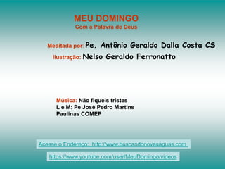 MEU DOMINGO
Com a Palavra de Deus
Meditada por: Pe. Antônio Geraldo Dalla Costa CS
Ilustração: Nelso Geraldo Ferronatto
Música: Não fiqueis tristes
L e M: Pe José Pedro Martins
Paulinas COMEP
Acesse o Endereço: http://www.buscandonovasaguas.com
https://www.youtube.com/user/MeuDomingo/videos
 