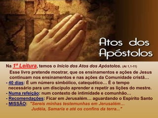 Na 1ª Leitura, temos o Início dos Atos dos Apóstolos. (At 1,1-11)
Esse livro pretende mostrar, que os ensinamentos e ações de Jesus
continuam nos ensinamentos e nas ações da Comunidade cristã…
- 40 dias: É um número simbólico, catequético… É o tempo
necessário para um discípulo aprender e repetir as lições do mestre.
- Numa refeição: num contexto de intimidade e comunhão…
- Recomendações: Ficar em Jerusalém… aguardando o Espírito Santo
- MISSÃO: "Sereis minhas testemunhas em Jerusalém…
Judéia, Samaria e até os confins da terra..."
 