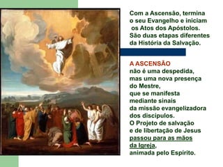 Com a Ascensão, termina
o seu Evangelho e iniciam
os Atos dos Apóstolos.
São duas etapas diferentes
da História da Salvação.
A ASCENSÃO
não é uma despedida,
mas uma nova presença
do Mestre,
que se manifesta
mediante sinais
da missão evangelizadora
dos discípulos.
O Projeto de salvação
e de libertação de Jesus
passou para as mãos
da Igreja,
animada pelo Espírito.
 