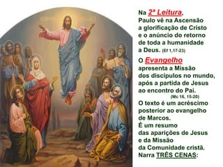 Na 2ª Leitura,
Paulo vê na Ascensão
a glorificação de Cristo
e o anúncio do retorno
de toda a humanidade
a Deus. (Ef 1,17-23)
O Evangelho
apresenta a Missão
dos discípulos no mundo,
após a partida de Jesus
ao encontro do Pai.
(Mc 16, 15-20)
O texto é um acréscimo
posterior ao evangelho
de Marcos.
É um resumo
das aparições de Jesus
e da Missão
da Comunidade cristã.
Narra TRÊS CENAS:
 