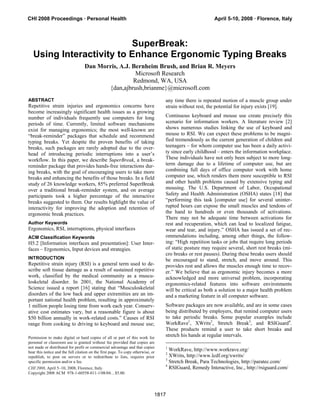 CHI 2008 Proceedings · Personal Health                                                                   April 5-10, 2008 · Florence, Italy



                          SuperBreak:
   Using Interactivity to Enhance Ergonomic Typing Breaks
                                   Dan Morris, A.J. Bernheim Brush, and Brian R. Meyers
                                                     Microsoft Research
                                                    Redmond, WA, USA
                                          {dan,ajbrush,brianme}@microsoft.com
ABSTRACT                                                                          any time there is repeated motion of a muscle group under
Repetitive strain injuries and ergonomics concerns have                           strain without rest, the potential for injury exists [19].
become increasingly significant health issues as a growing
number of individuals frequently use computers for long                           Continuous keyboard and mouse use create precisely this
periods of time. Currently, limited software mechanisms                           scenario for information workers. A literature review [2]
exist for managing ergonomics; the most well-known are                            shows numerous studies linking the use of keyboard and
“break-reminder” packages that schedule and recommend                             mouse to RSI. We can expect these problems to be magni-
typing breaks. Yet despite the proven benefits of taking                          fied tremendously as the current generation of children and
breaks, such packages are rarely adopted due to the over-                         teenagers – for whom computer use has been a daily activi-
head of introducing periodic interruptions into a user’s                          ty since early childhood – enters the information workplace.
workflow. In this paper, we describe SuperBreak, a break-                         These individuals have not only been subject to more long-
reminder package that provides hands-free interactions dur-                       term damage due to a lifetime of computer use, but are
ing breaks, with the goal of encouraging users to take more                       combining full days of office computer work with home
breaks and enhancing the benefits of those breaks. In a field                     computer use, which renders them more susceptible to RSI
study of 26 knowledge workers, 85% preferred SuperBreak                           and other health problems caused by extensive typing and
over a traditional break-reminder system, and on average                          mousing. The U.S. Department of Labor, Occupational
participants took a higher percentage of the interactive                          Safety and Health Administration (OSHA) states [18] that
breaks suggested to them. Our results highlight the value of                      “performing this task [computer use] for several uninter-
interactivity for improving the adoption and retention of                         rupted hours can expose the small muscles and tendons of
ergonomic break practices.                                                        the hand to hundreds or even thousands of activations.
                                                                                  There may not be adequate time between activations for
Author Keywords                                                                   rest and recuperation, which can lead to localized fatigue,
Ergonomics, RSI, interruptions, physical interfaces                               wear and tear, and injury.” OSHA has issued a set of rec-
ACM Classification Keywords                                                       ommendations including, among other things, the follow-
H5.2 [Information interfaces and presentation]: User Inter-                       ing: “High repetition tasks or jobs that require long periods
faces – Ergonomics, Input devices and strategies.                                 of static posture may require several, short rest breaks (mi-
                                                                                  cro breaks or rest pauses). During these breaks users should
INTRODUCTION                                                                      be encouraged to stand, stretch, and move around. This
Repetitive strain injury (RSI) is a general term used to de-                      provides rest and allows the muscles enough time to recov-
scribe soft tissue damage as a result of sustained repetitive                     er.” We believe that as ergonomic injury becomes a more
work, classified by the medical community as a muscu-                             acknowledged and more universal problem, incorporating
loskeletal disorder. In 2001, the National Academy of                             ergonomics-related features into software environments
Science issued a report [16] stating that “Musculoskeletal                        will be critical as both a solution to a major health problem
disorders of the low back and upper extremities are an im-                        and a marketing feature in all computer software.
portant national health problem, resulting in approximately
1 million people losing time from work each year. Conserv-                        Software packages are now available, and are in some cases
ative cost estimates vary, but a reasonable figure is about                       being distributed by employers, that remind computer users
$50 billion annually in work-related costs.” Causes of RSI                        to take periodic breaks. Some popular examples include
range from cooking to driving to keyboard and mouse use;                          WorkRave1, XWrits2, Stretch Break3, and RSIGuard4.
                                                                                  These products remind a user to take short breaks and
Permission to make digital or hard copies of all or part of this work for
                                                                                  stretch his hands at regular intervals.
personal or classroom use is granted without fee provided that copies are
not made or distributed for profit or commercial advantage and that copies        1
bear this notice and the full citation on the first page. To copy otherwise, or
                                                                                    WorkRave, http://www.workrave.org/
                                                                                  2
republish, to post on servers or to redistribute to lists, requires prior           XWrits, http://www.lcdf.org/xwrits/
                                                                                  3
specific permission and/or a fee.                                                   Stretch Break, Para Technologies, http://paratec.com/
                                                                                  4
CHI 2008, April 5–10, 2008, Florence, Italy.                                        RSIGuard, Remedy Interactive, Inc., http://rsiguard.com/
Copyright 2008 ACM 978-1-60558-011-1/08/04…$5.00.




                                                                              1817
 