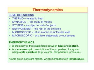 Thermodynamics
SOME DEFINITIONS:
• THERMO – related to heat
• DYNAMICS – the study of motion
• SYSTEM – an object or set of objects
• ENVIRONMENT – the rest of the universe
• MICROSCOPIC – at an atomic or molecular level
• MACROSCOPIC – at a level detectable by our senses
THERMODYNAMICS
 is the study of the relationship between heat and motion.
 is a macroscopic description of the properties of a system
using state variables (e.g. volume, temperature, pressure)
Atoms are in constant motion, which increases with temperature.
 