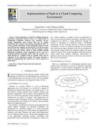International Journal of Computer Science and Telecommunications [Volume 2, Issue 8, November 2011]                            98




                                  Implementation of SaaS in a Cloud Computing
                                                 Environment
    ISSN 2047-3338




                                            Venkata Rao J.1 and D. Bhargava Reddy2
                      1,2
                            Department of CSE, K.L. University, Vaddeswaram, Guntur, Andhra Pradesh, India
                                         venkat2all@gmail.com, bhargav.reddy.7@gmail.com


   Abstract– Cloud computing is a model for enabling ubiquitous,    buy, install, maintain, or update. Access to applications is
convenient, on-demand network access to a shared pool of            easy: you just need an Internet connection. This type of cloud
configurable computing resources (e.g., networks, servers,          computing [11] delivers a single application through the
storage, applications, and services) that can be rapidly            browser to thousands of customers using a multitenant
provisioned and released with minimal management effort or
                                                                    architecture. On the customer side [4], it means no upfront
service provider interaction. Cloud computing resources can be
accessed from any computer on the Internet. It is, however, does    investment in servers or software licensing; on the provider
not just mean any computer, but any kind of computer. Clouds        side, with just one app to maintain, costs are low compared to
provide processing power, which is made possible through            conventional hosting. Below the diagram displays the basic
distributed computing. Cloud computing can be seen as a             high-level layout of the cloud computing, where the provider
traditional desktop computing model, where the resources of a       would create their solution (software, infrastructure or
single desktop or computer used to complete tasks, and an           platform) on the internet and one or more users can consume
expansion of the client/server model. The paper describes a         that service "on demand".
model for implementing the software as a service (SaaS) in a
cloud model.                                                        B. PaaS (Platform as a Service)
  Index Terms– Cloud, Virtual, SaaS, PaaS, IaaS and                   PaaS is a combination of a development platform and a
Virtualization                                                      solution stack, delivered as a service on demand. It provides
                                                                    infrastructure on which software developers can build new
                                                                    applications or extend existing ones without the cost and
                      I.      INTRODUCTION


I  N Cloud Computing [1] the delivery models include SaaS
   (Software as a Service) [1], PaaS (Platform as a service) [1],
   IaaS (Infrastructure as a service) [1] etc. We can simplify
this structure to represent it in a diagram as shown in Fig. 1:

A. SaaS (Software as a service)
  Software as a service (SaaS) is a way of delivering
applications over the Internet- as a service [3]. Instead of
installing and maintaining software, you simply access it via                             Fig. 1. Cloud Services
the Internet, freeing yourself from complex software and
hardware management. The consumer uses an application, but
does not control the operating system, hardware or network
infrastructure on which it's running. SaaS applications are
sometimes called Web-based software, on-demand software,
or hosted software. For Software as a Service, open standards
apply at the application level.
  For example, a cloud-based word processing application [5]
should support standards for document portability; the
requirement for standards support in a word processing
application has nothing to do with whether the application is
running in the cloud. Whatever the name, SaaS applications
run on a SaaS provider's servers. The provider manages access
to the application, including security, availability, and
performance. SaaS customers have no hardware or software to
                                                                                           Fig. 2. SaaS Connectivity


Journal Homepage: www.ijcst.org
 