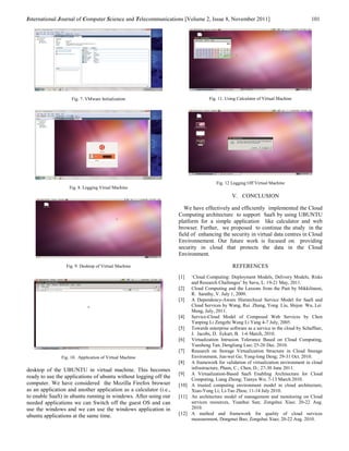 International Journal of Computer Science and Telecommunications [Volume 2, Issue 8, November 2011]                                 101




                    Fig. 7. VMware Initialization                                 Fig. 11. Using Calculator of Virtual Machine




                                                                                     Fig. 12 Logging Off Virtual Machine
                   Fig. 8. Logging Virual Machine
                                                                                              V. CONCLUSION

                                                                      We have effectively and efficiently implemented the Cloud
                                                                   Computing architecture to support SaaS by using UBUNTU
                                                                   platform for a simple application like calculator and web
                                                                   browser. Further, we proposed to continue the study in the
                                                                   field of enhancing the security in virtual data centres in Cloud
                                                                   Environnement. Our future work is focused on providing
                                                                   security in cloud that protects the data in the Cloud
                                                                   Environment.

                 Fig. 9. Desktop of Virtual Machine                                           REFERENCES
                                                                   [1]  ‘Cloud Computing: Deployment Models, Delivery Models, Risks
                                                                        and Research Challenges’ by Savu, L. 19-21 May, 2011.
                                                                   [2] Cloud Computing and the Lessons from the Past by Mikkilineni,
                                                                        R. Sarathy, V. July 1, 2009.
                                                                   [3] A Dependency-Aware Hierarchical Service Model for SaaS and
                                                                        Cloud Services by Wang, Rui Zhang, Yong Liu, Shijun Wu, Lei
                                                                        Meng, July, 2011.
                                                                   [4] Service-Cloud Model of Composed Web Services by Chen
                                                                        Yanping Li Zengzhi Wang Li Yang 4-7 July, 2005.
                                                                   [5] Towards enterprise software as a service in the cloud by Schaffner,
                                                                        J. Jacobs, D. Eckart, B. 1-6 March, 2010.
                                                                   [6] Virtualization Intrusion Tolerance Based on Cloud Computing,
                                                                        Yuesheng Tan; Dengliang Luo; 25-26 Dec. 2010.
                                                                   [7] Research on Storage Virtualization Structure in Cloud Storage
               Fig. 10. Application of Virtual Machine                  Environment, Jun-wei Ge; Yong-long Deng; 29-31 Oct. 2010.
                                                                   [8] A framework for validation of virtualization environment in cloud
desktop of the UBUNTU in virtual machine. This becomes                  infrastructure, Pham, C.; Chen, D.; 27-30 June 2011.
                                                                   [9] A Virtualization-Based SaaS Enabling Architecture for Cloud
ready to use the applications of ubuntu without logging off the         Computing, Liang Zhong; Tianyu Wo; 7-13 March 2010.
computer. We have considered the Mozilla Firefox browser           [10] A trusted computing environment model in cloud architecture,
as an application and another application as a calculator (i.e.,        Xiao-Yong Li; Li-Tao Zhou; 11-14 July 2010.
to enable SaaS) in ubuntu running in windows. After using our      [11] An architecture model of management and monitoring on Cloud
needed applications we can Switch off the guest OS and can              services resources, Yuanhui Sun; Zongshui Xiao; 20-22 Aug.
use the windows and we can use the windows application in               2010.
ubuntu applications at the same time.                              [12] A method and framework for quality of cloud services
                                                                        measurement, Dongmei Bao; Zongshui Xiao; 20-22 Aug. 2010.
 