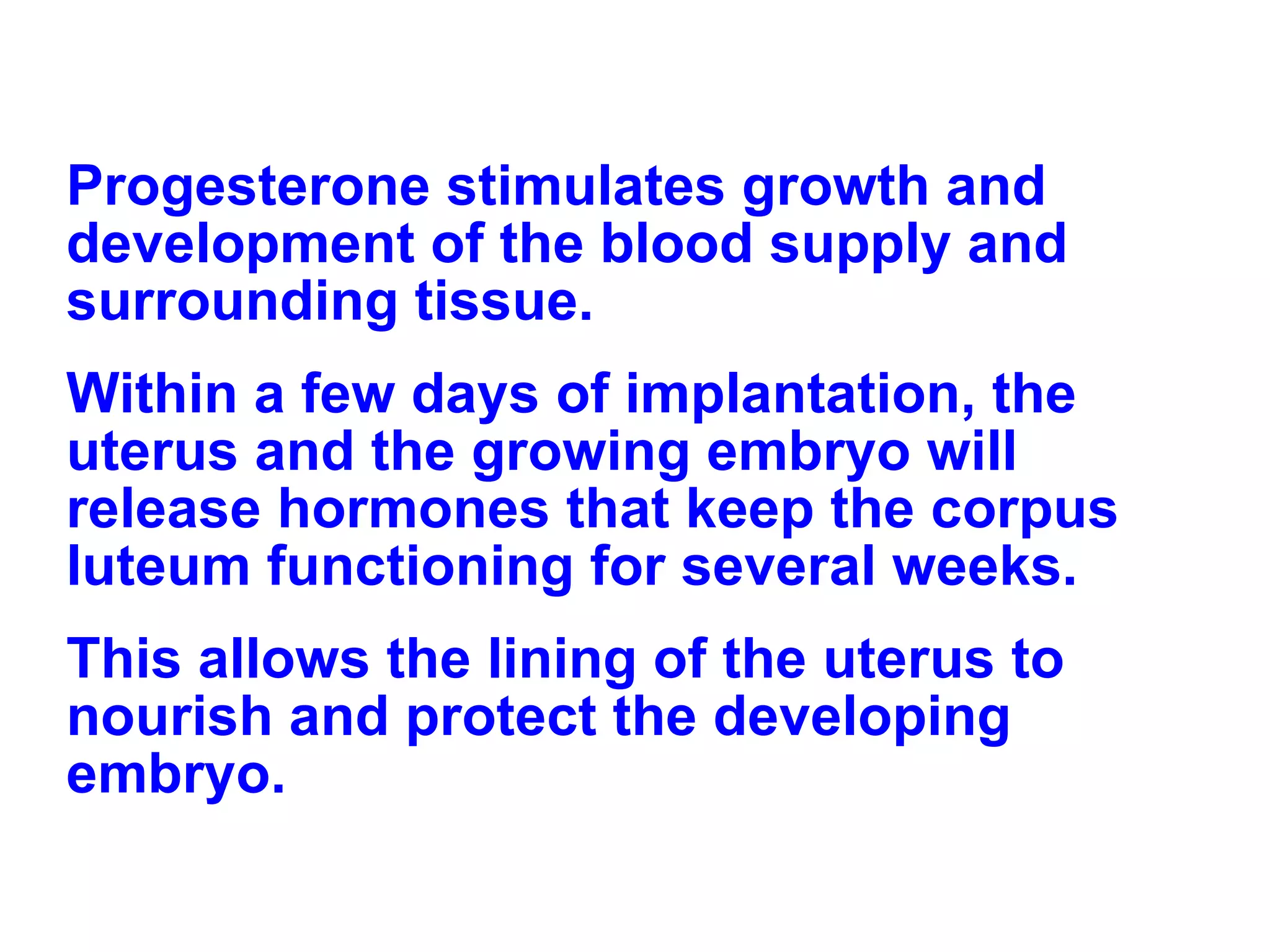 Progesterone stimulates growth and development of the blood supply and surrounding tissue. Within a few days of implantation, the uterus and the growing embryo will release hormones that keep the corpus luteum functioning for several weeks.  This allows the lining of the uterus to nourish and protect the developing embryo. 