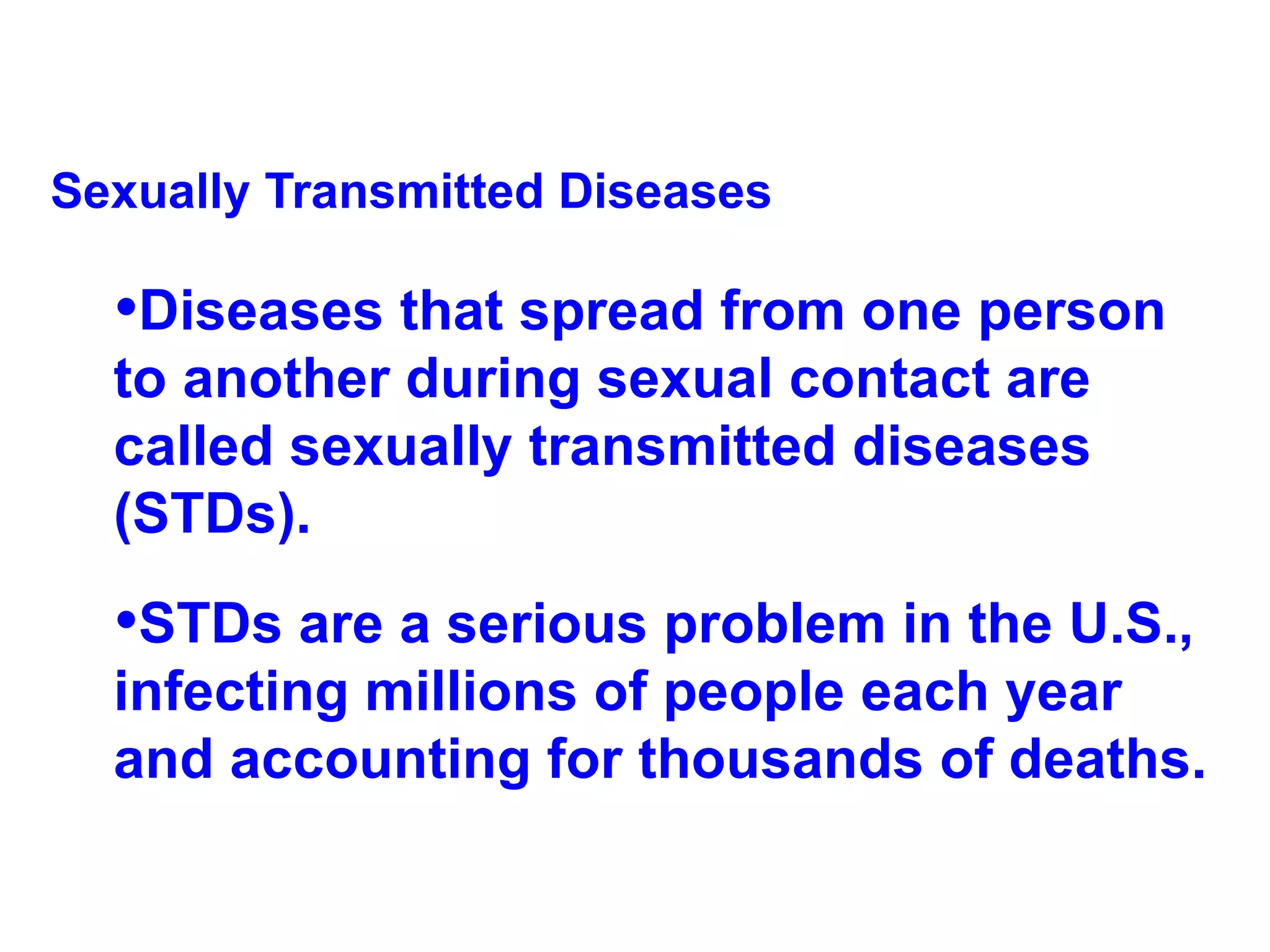 Sexually Transmitted Diseases Diseases that spread from one person to another during sexual contact are called sexually transmitted diseases (STDs).  STDs are a serious problem in the U.S., infecting millions of people each year and accounting for thousands of deaths. 