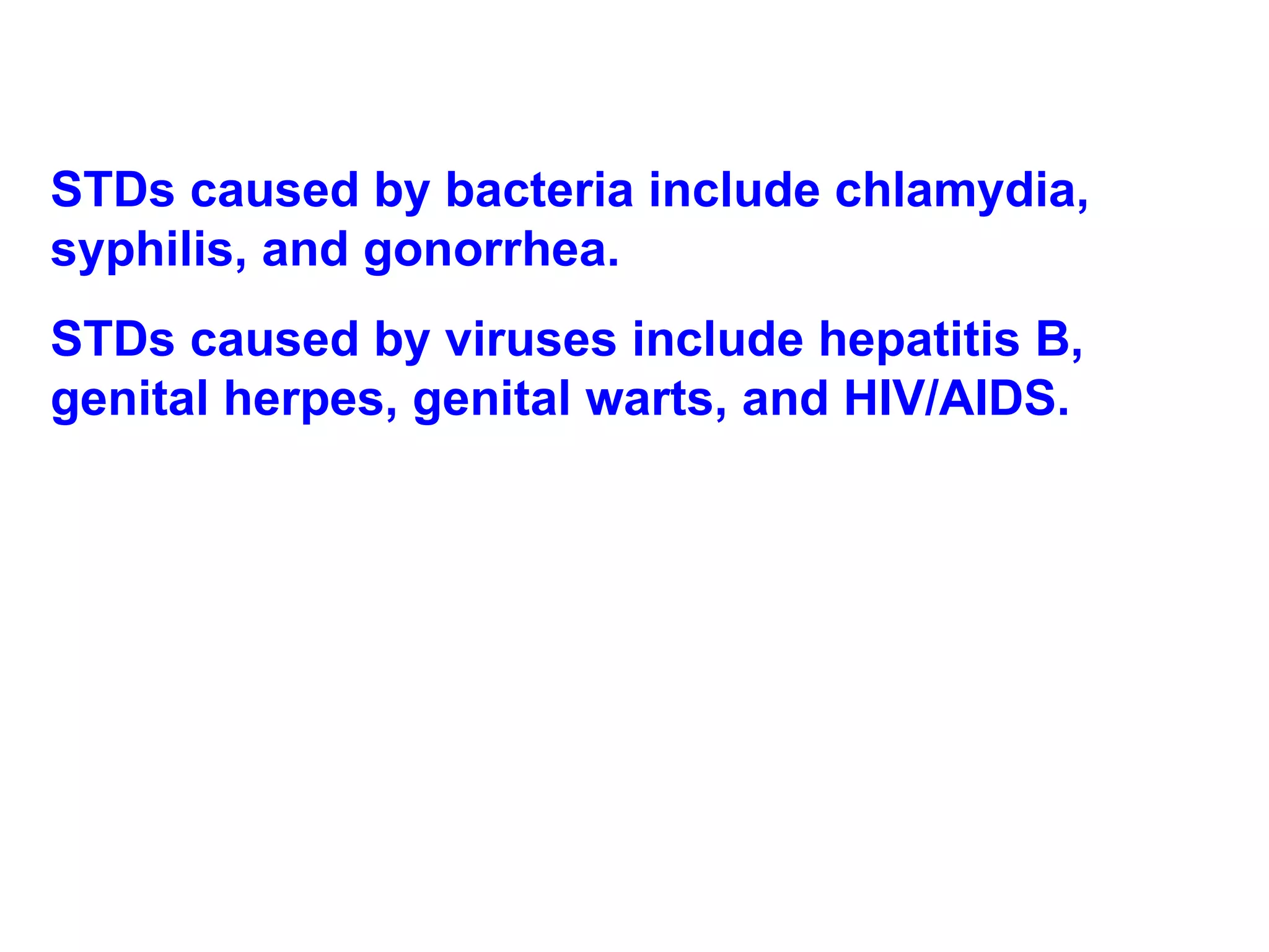 STDs caused by bacteria include chlamydia, syphilis, and gonorrhea. STDs caused by viruses include hepatitis B, genital herpes, genital warts, and HIV/AIDS. 