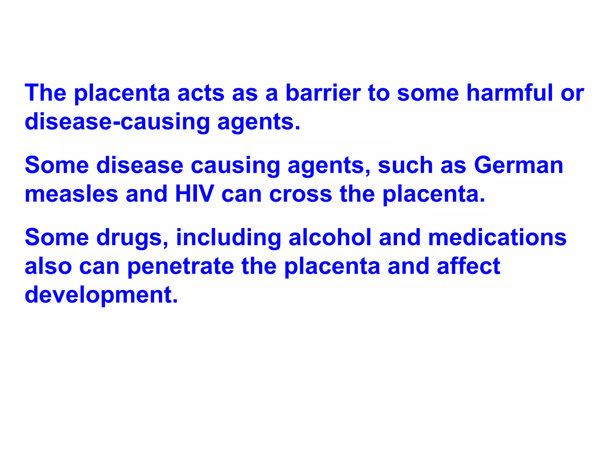 The placenta acts as a barrier to some harmful or disease-causing agents.  Some disease causing agents, such as German measles and HIV can cross the placenta. Some drugs, including alcohol and medications also can penetrate the placenta and affect development. 