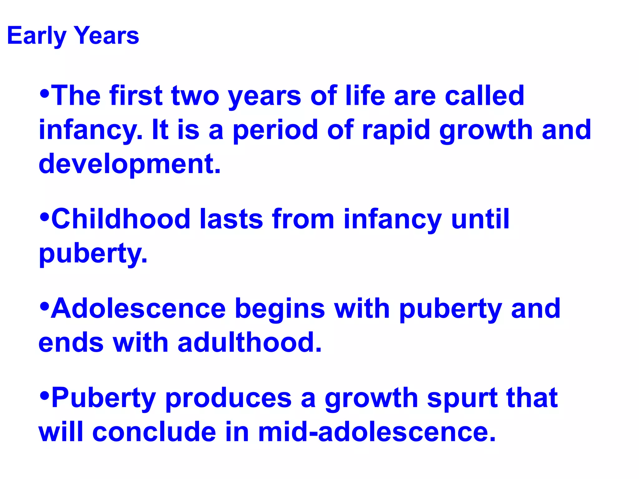 Early Years The first two years of life are called infancy. It is a period of rapid growth and development. Childhood lasts from infancy until puberty. Adolescence begins with puberty and ends with adulthood.  Puberty produces a growth spurt that will conclude in mid-adolescence. 