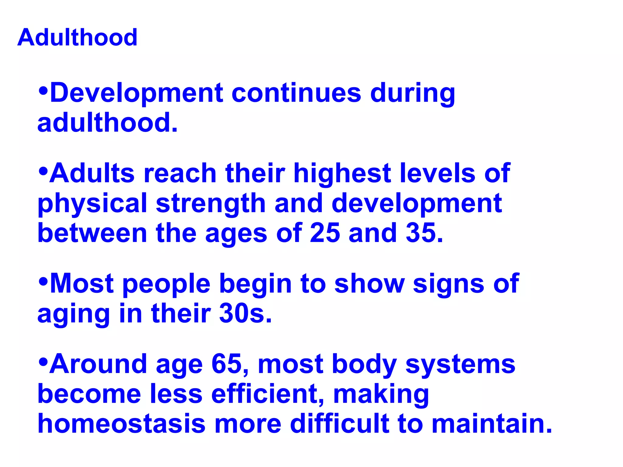 Adulthood Development continues during adulthood.  Adults reach their highest levels of physical strength and development  between the ages of 25 and 35.  Most people begin to show signs of aging in their 30s. Around age 65, most body systems become less efficient, making homeostasis more difficult to maintain. 