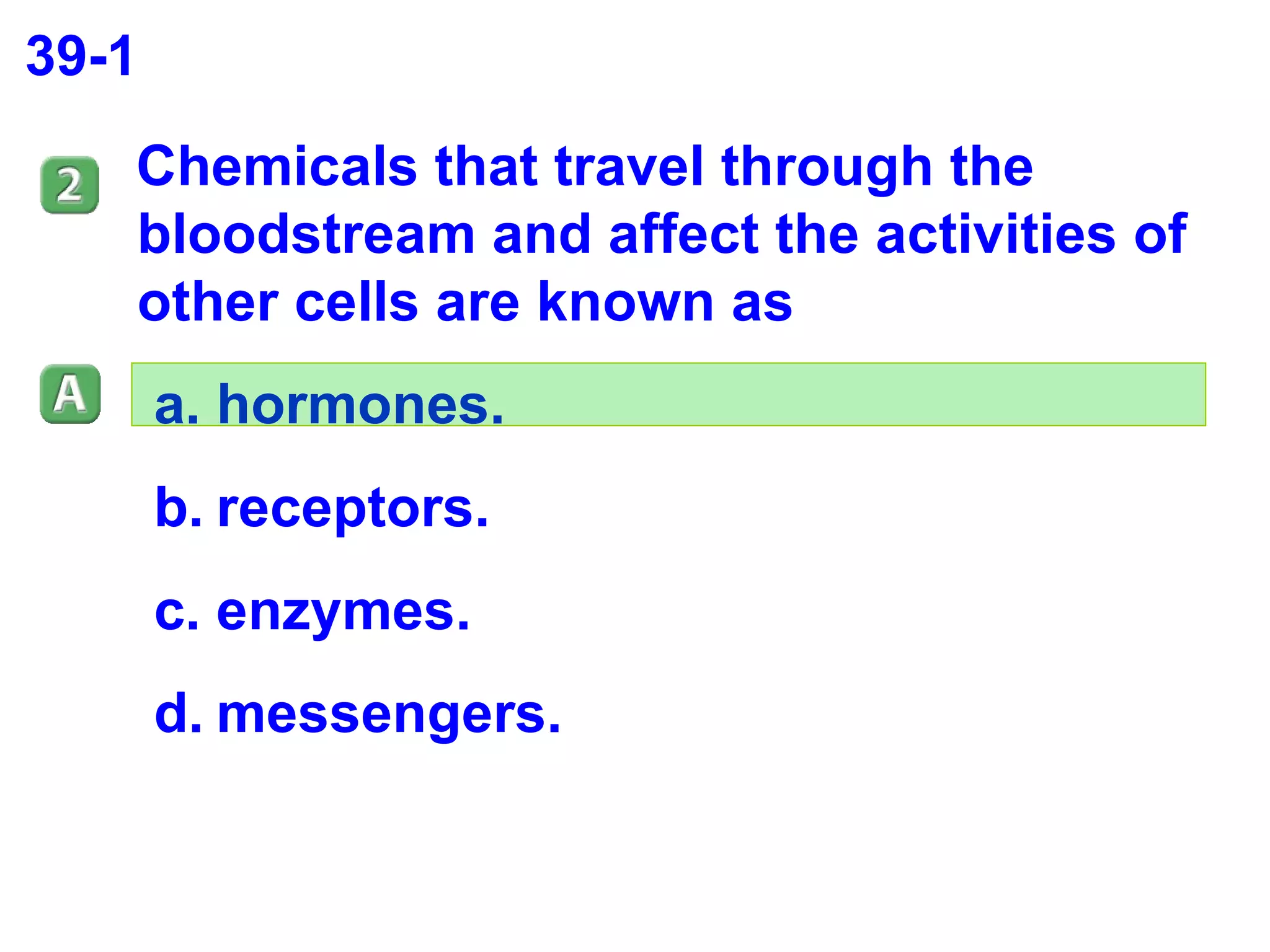 39-1 Chemicals that travel through the bloodstream and affect the activities of other cells are known as  hormones. receptors. enzymes. messengers. 