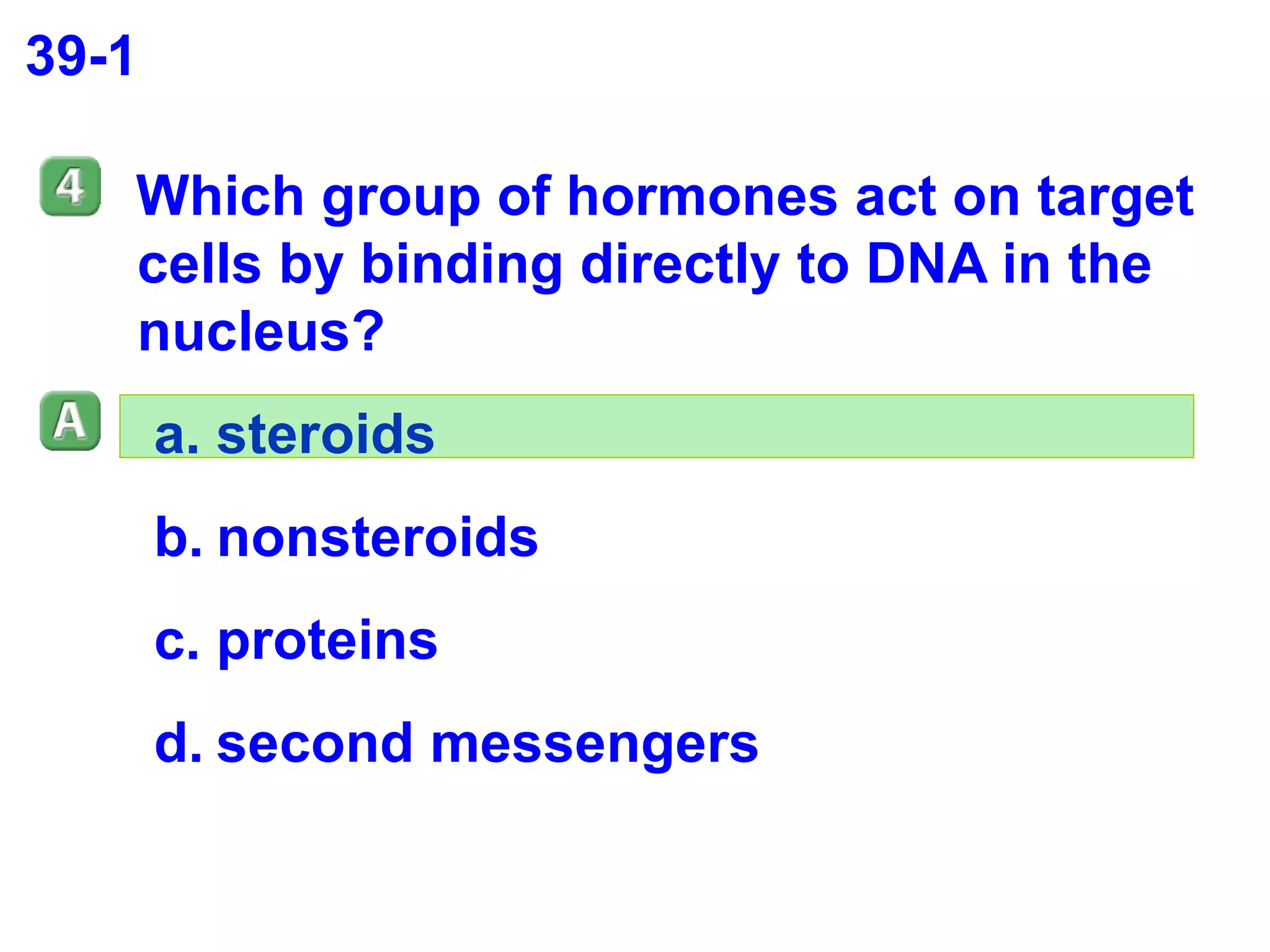 39-1 Which group of hormones act on target cells by binding directly to DNA in the nucleus?  steroids nonsteroids proteins second messengers 