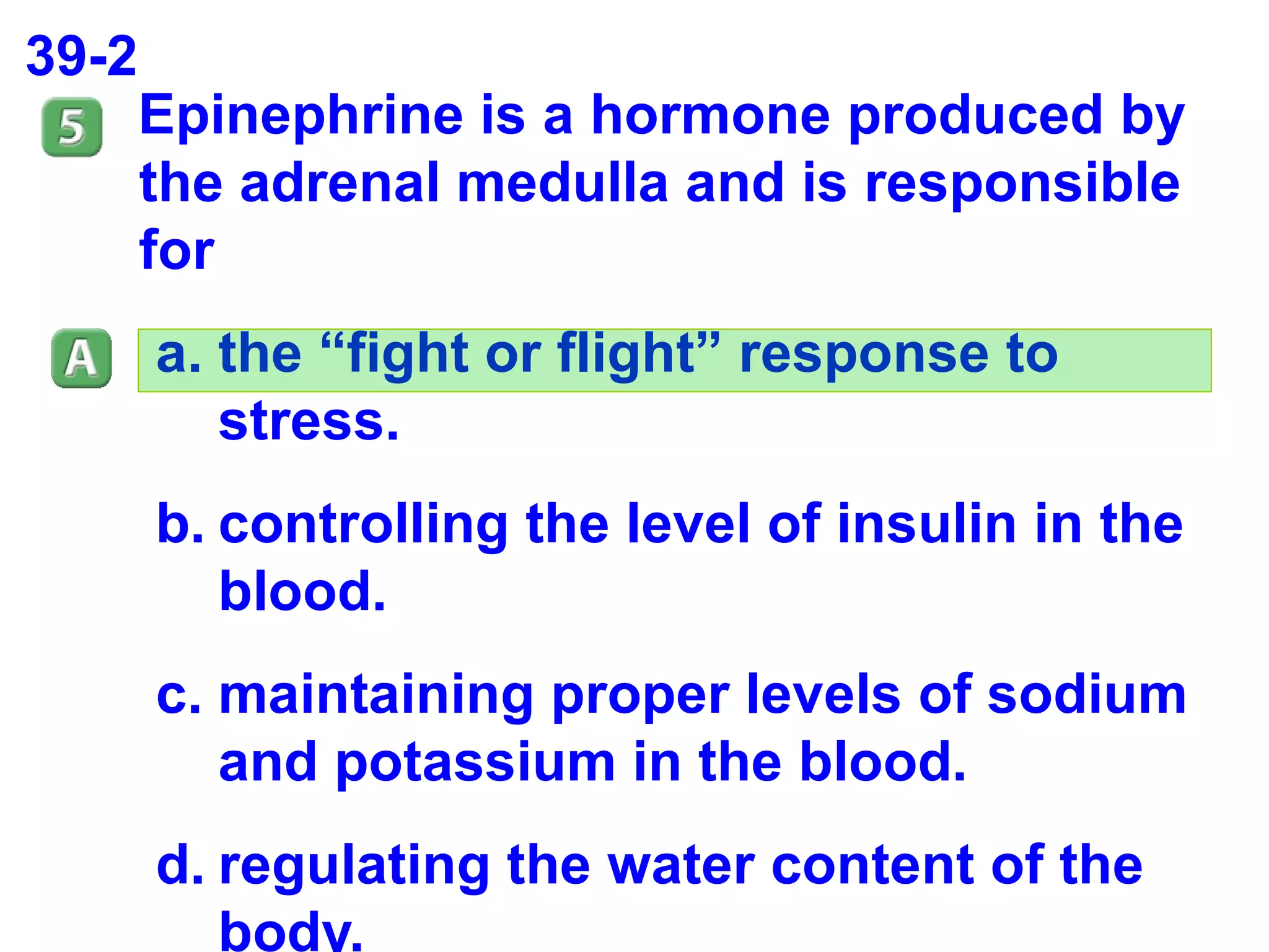 39-2 Epinephrine is a hormone produced by the adrenal medulla and is responsible for the “fight or flight” response to stress. controlling the level of insulin in the blood. maintaining proper levels of sodium and potassium in the blood. regulating the water content of the body. 