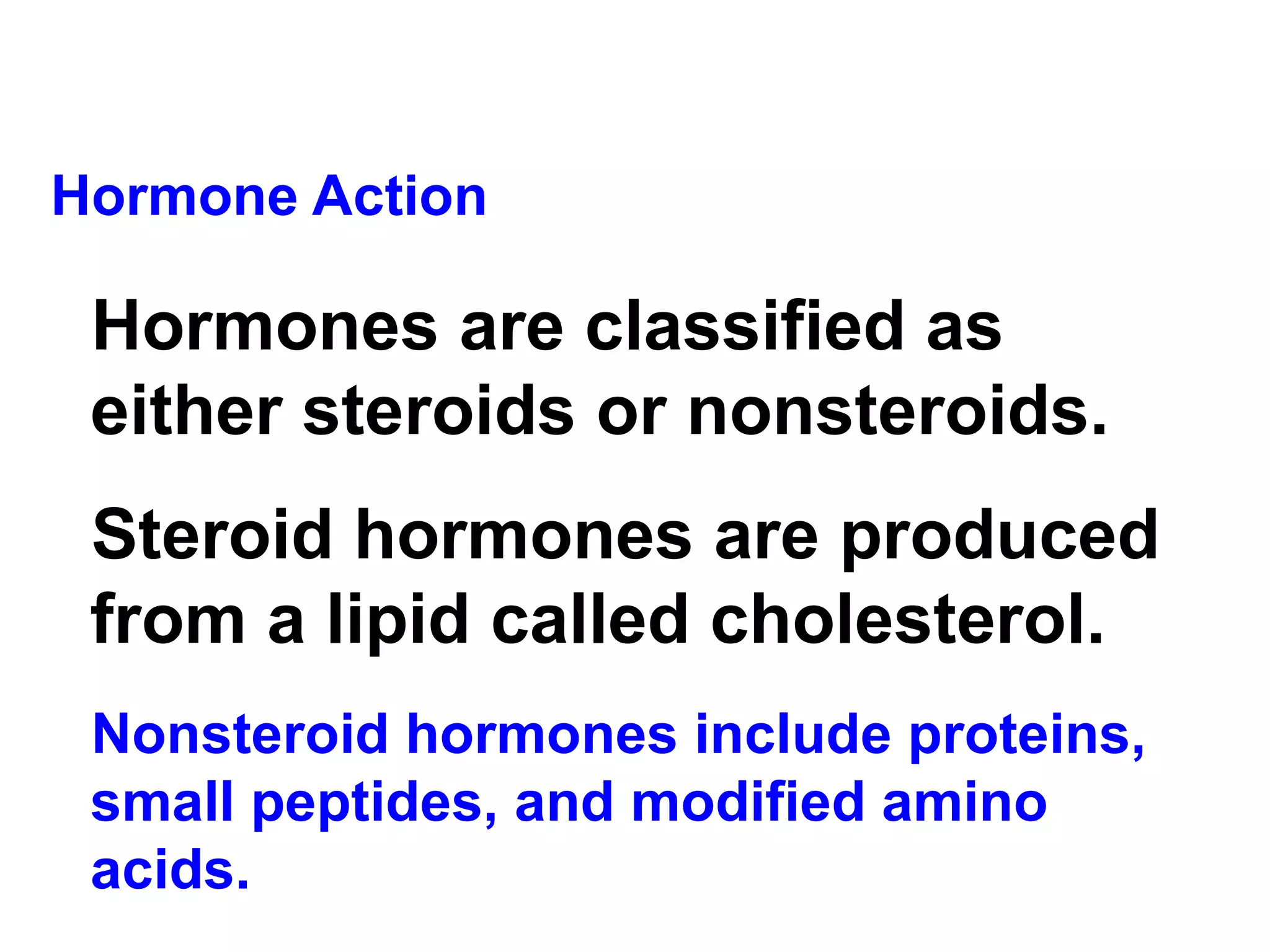 Hormone Action Hormones are classified as either steroids or nonsteroids.   Steroid hormones are produced from a lipid called cholesterol. Nonsteroid hormones include proteins, small peptides, and modified amino acids. 