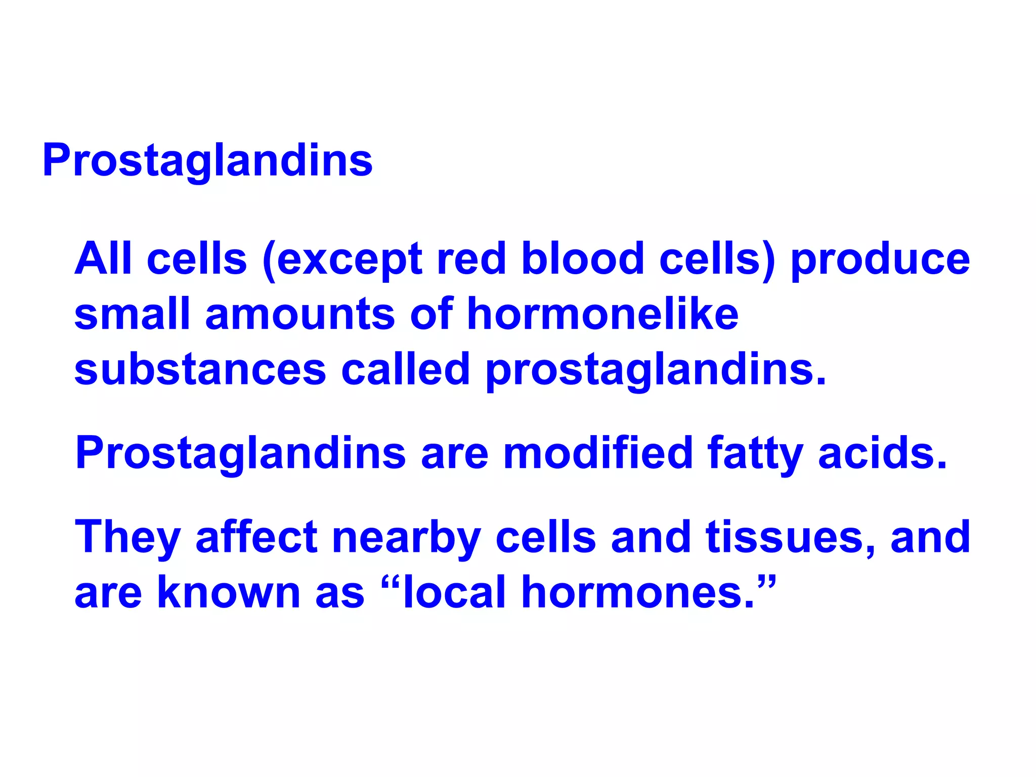 Prostaglandins All cells (except red blood cells) produce small amounts of hormonelike substances called prostaglandins.  Prostaglandins are modified fatty acids.  They affect nearby cells and tissues, and are known as “local hormones.” 