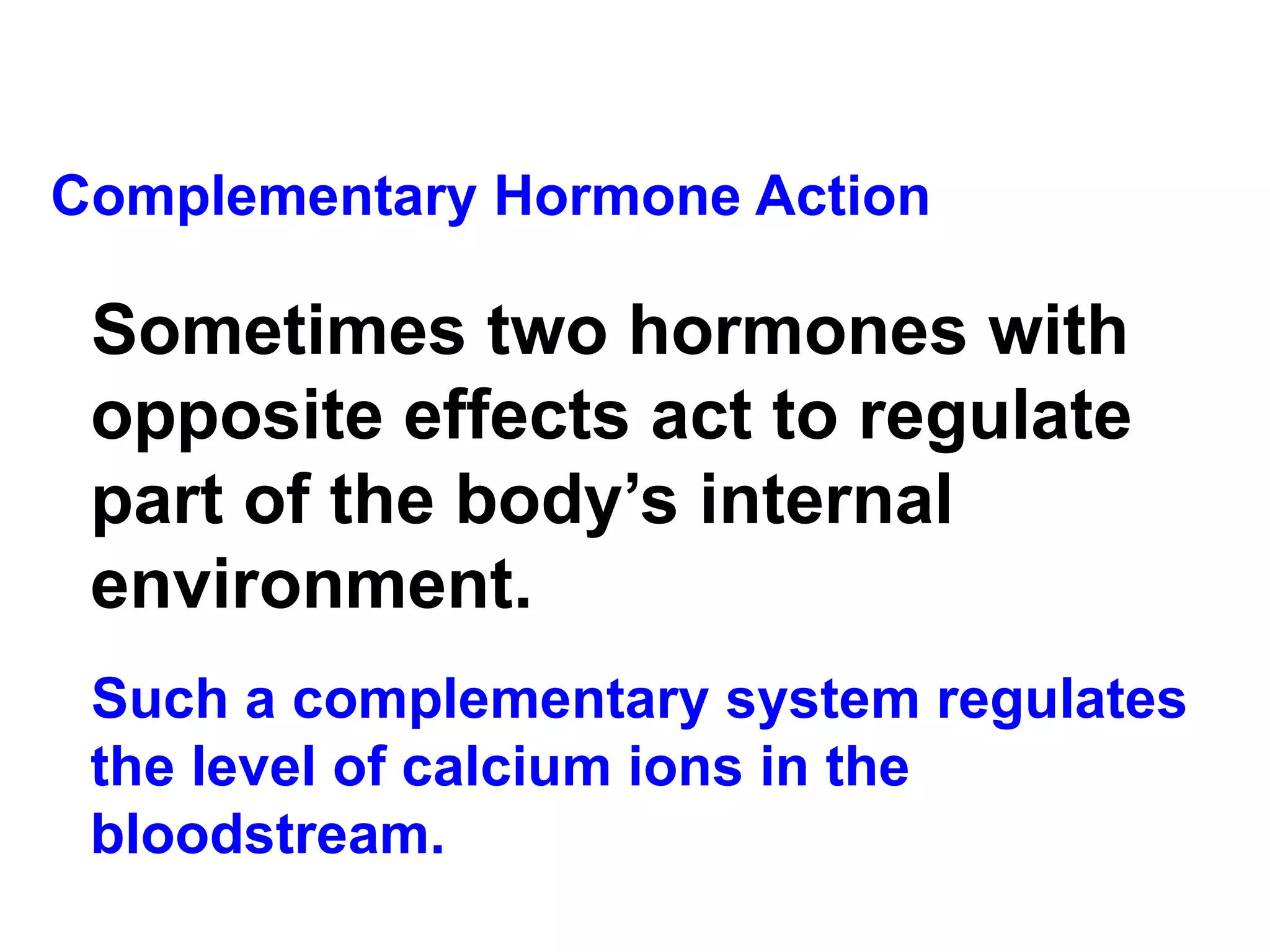 Complementary Hormone Action Sometimes two hormones with opposite effects act to regulate part of the body’s internal environment. Such a complementary system regulates the level of calcium ions in the bloodstream.  