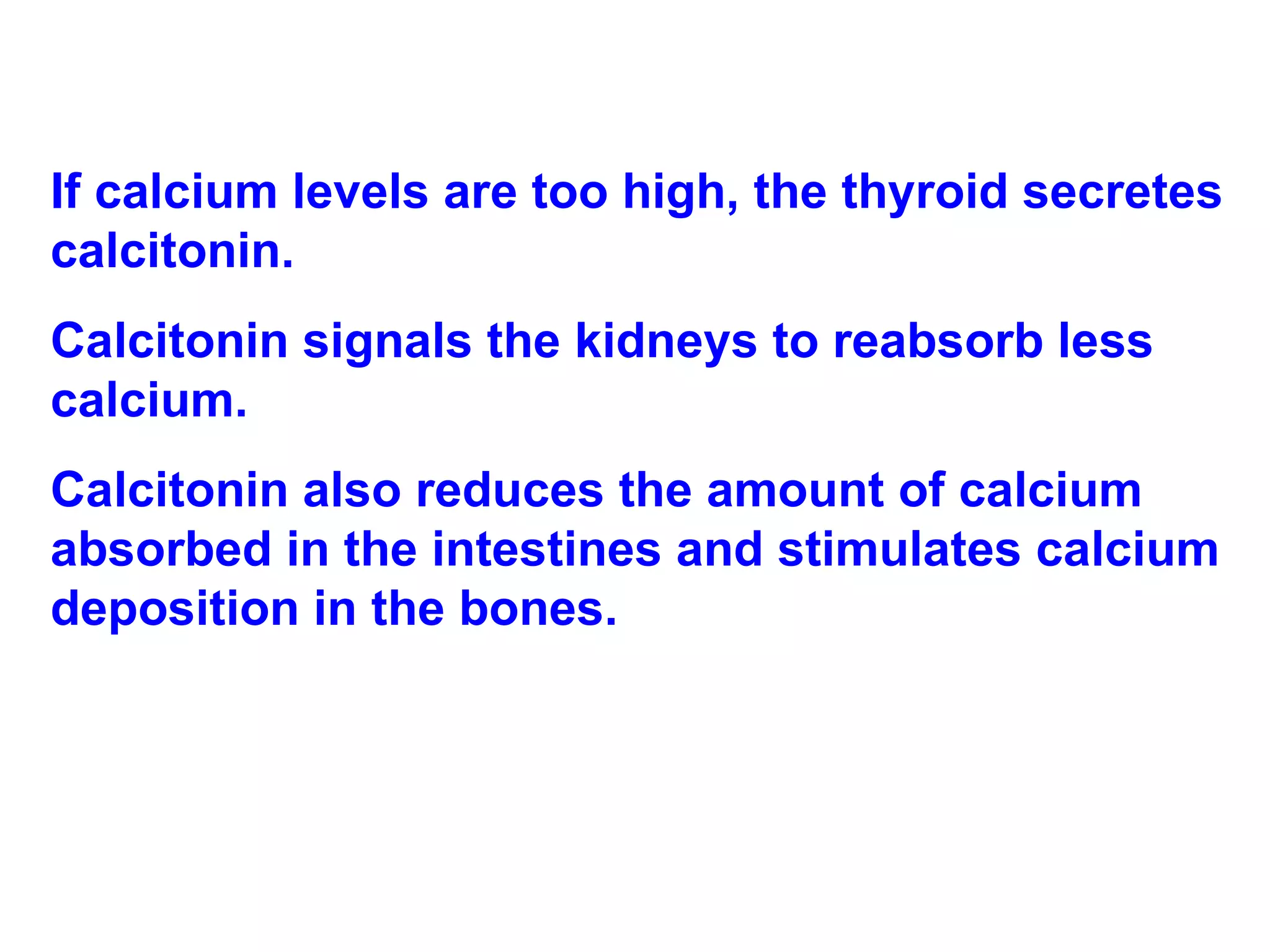 If calcium levels are too high, the thyroid secretes calcitonin.  Calcitonin signals the kidneys to reabsorb less calcium.  Calcitonin also reduces the amount of calcium absorbed in the intestines and stimulates calcium deposition in the bones. 