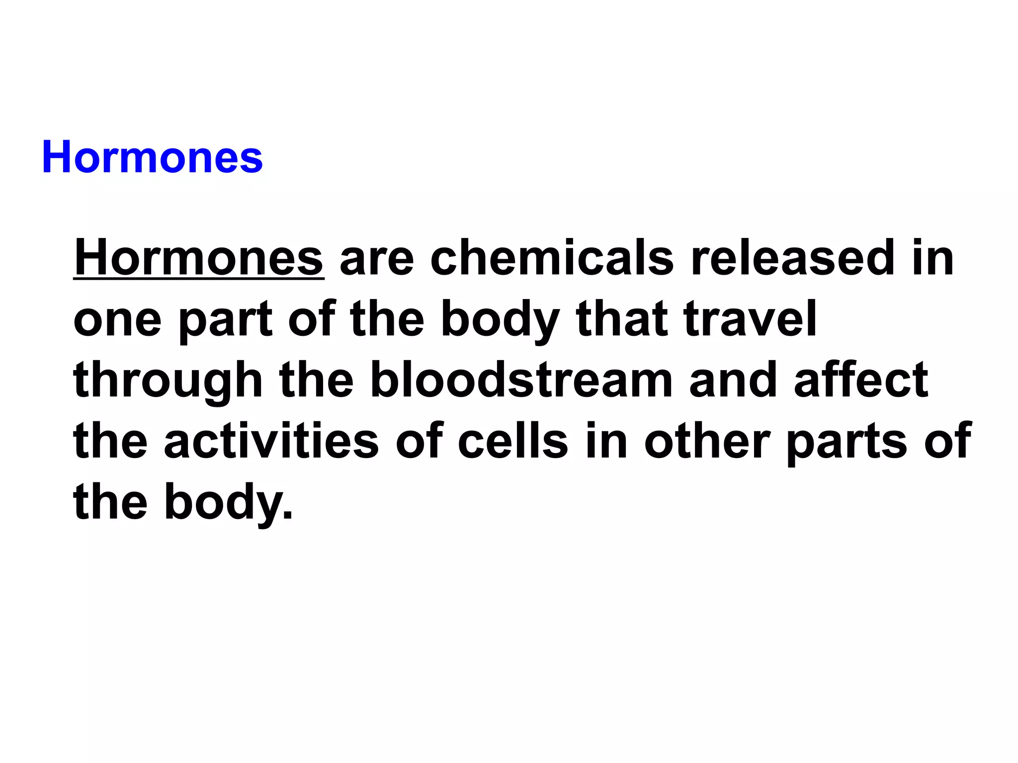 Hormones Hormones  are chemicals released in one part of the body that travel through the bloodstream and affect the activities of cells in other parts of the body.   