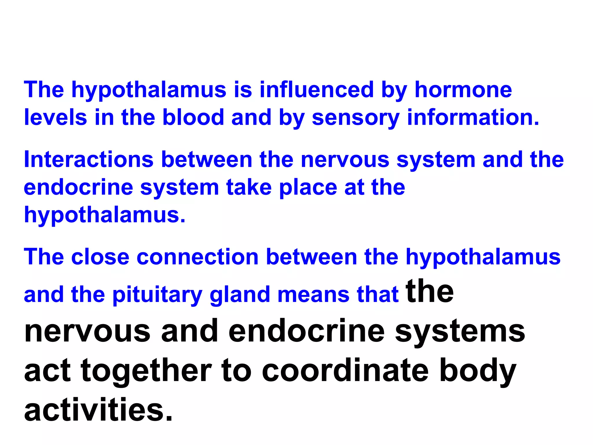 The hypothalamus is influenced by hormone levels in the blood and by sensory information.  Interactions between the nervous system and the endocrine system take place at the hypothalamus. The close connection between the hypothalamus and the pituitary gland means that  the nervous and endocrine systems act together to coordinate body activities. 
