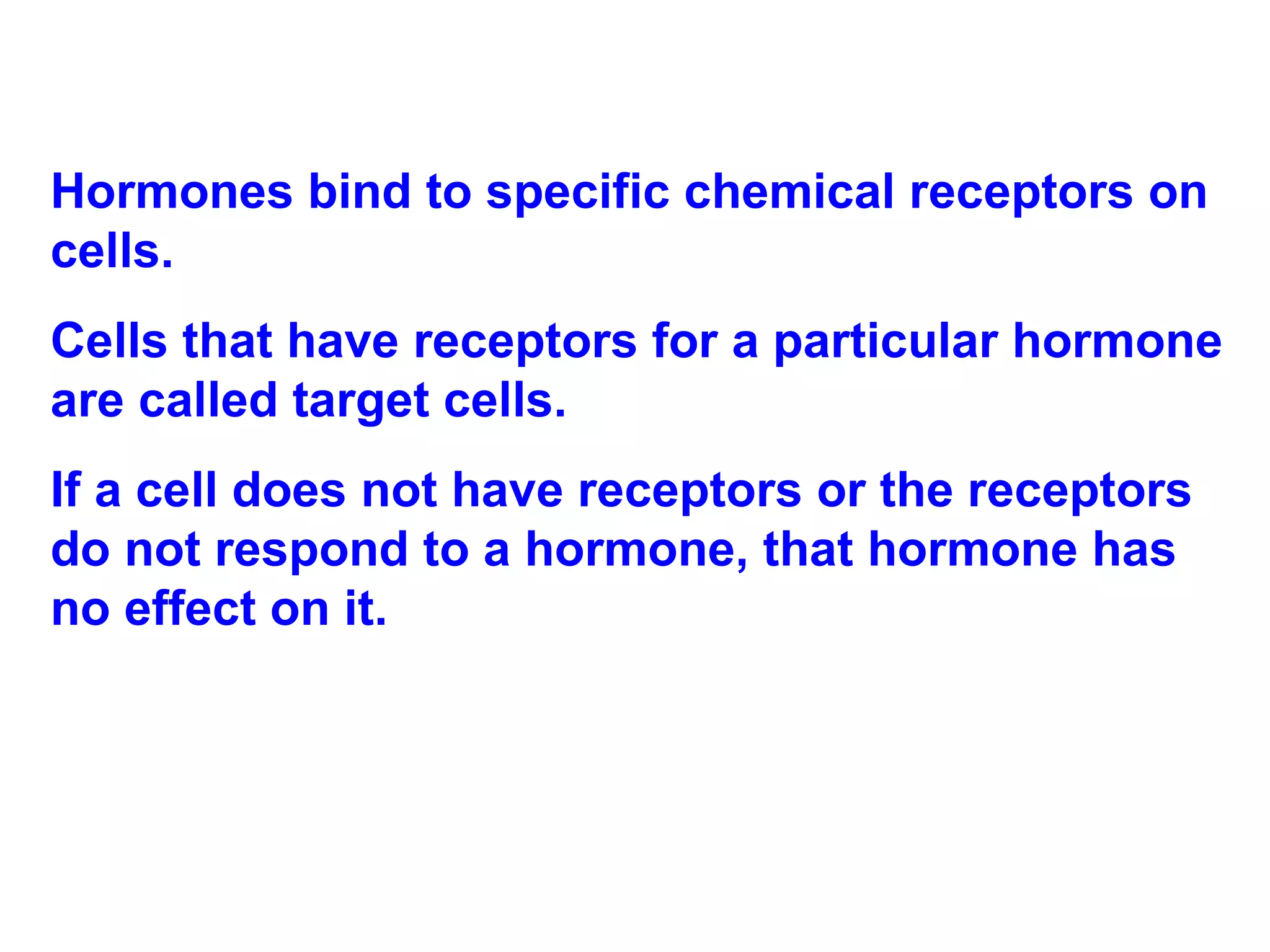 Hormones bind to specific chemical receptors on cells.  Cells that have receptors for a particular hormone are called target cells.  If a cell does not have receptors or the receptors do not respond to a hormone, that hormone has no effect on it. 