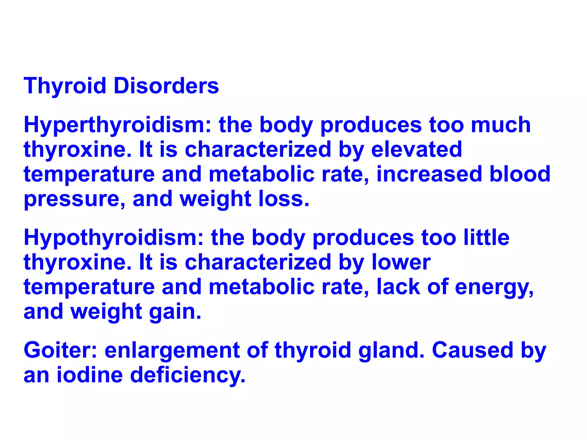 Thyroid Disorders Hyperthyroidism: the body produces too much thyroxine. It is characterized by elevated temperature and metabolic rate, increased blood pressure, and weight loss.  Hypothyroidism: the body produces too little thyroxine. It is characterized by lower temperature and metabolic rate, lack of energy, and weight gain. Goiter: enlargement of thyroid gland. Caused by an iodine deficiency. 